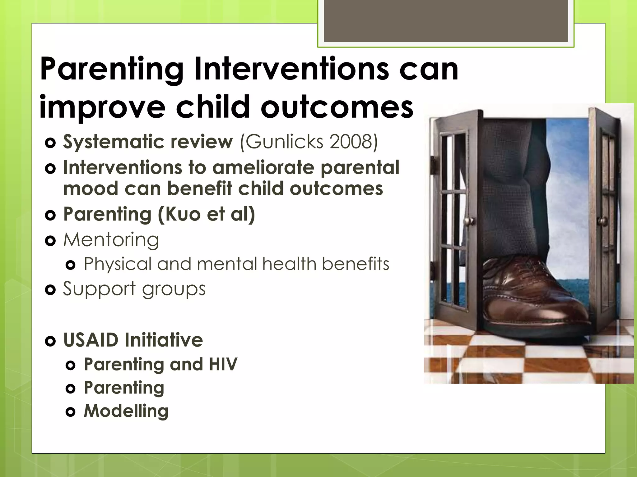 Parenting Interventions can 
improve child outcomes 
 Systematic review (Gunlicks 2008) 
 Interventions to ameliorate parental 
mood can benefit child outcomes 
 Parenting (Kuo et al) 
 Mentoring 
 Physical and mental health benefits 
 Support groups 
 USAID Initiative 
 Parenting and HIV 
 Parenting 
 Modelling 
 