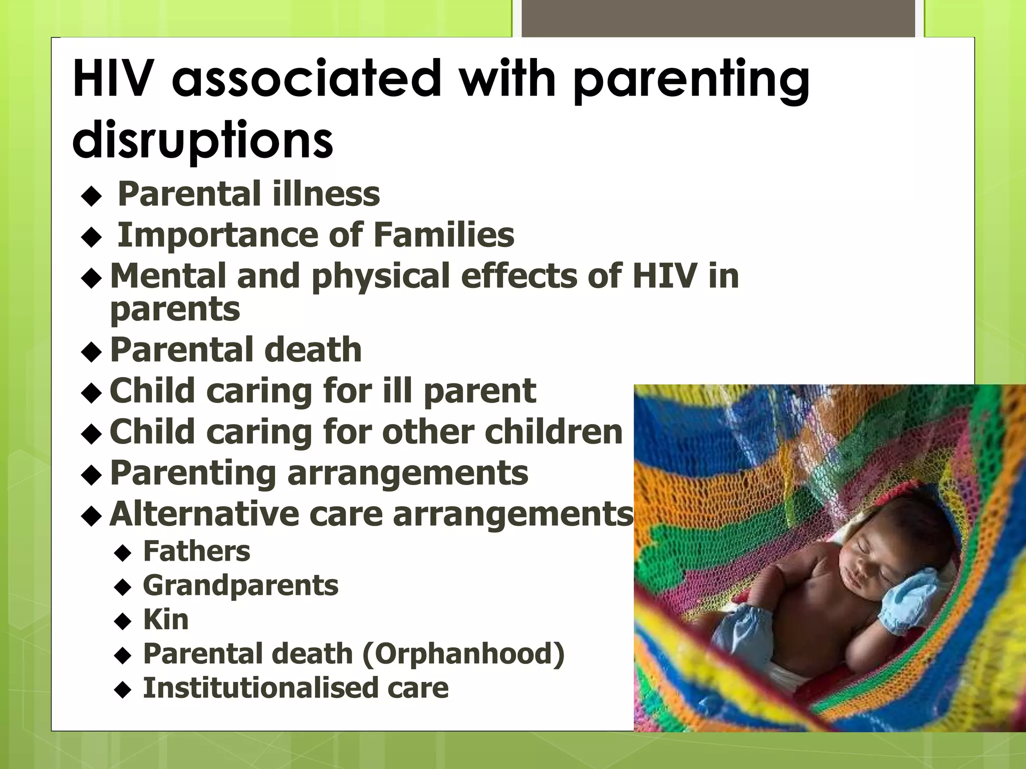 HIV associated with parenting 
disruptions 
 Parental illness 
 Importance of Families 
 Mental and physical effects of HIV in 
parents 
 Parental death 
 Child caring for ill parent 
Child caring for other children 
 Parenting arrangements 
 Alternative care arrangements 
 Fathers 
 Grandparents 
 Kin 
 Parental death (Orphanhood) 
 Institutionalised care 
 