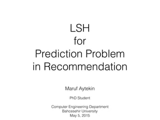 LSH
for 
Prediction Problem
in Recommendation
Maruf Aytekin
PhD Student
Computer Engineering Department
Bahcesehir University
May 5, 2015
 