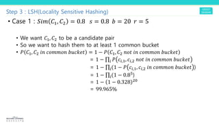 Step 3 : LSH(Locality Sensitive Hashing)
• Case 1 : 5"# $!, $" = 0.8 ! = 0.8 9 = 20 ; = 5
• We want R!, R" to be a candidate pair
• So we want to hash them to at least 1 common bucket
• Y R!, R" PJ `aQQaJ bc`def = 1 − Y R!, R" Jaf PJ `aQQaJ bc`def
= 1 − ∏$ Y `$,!, `$," Jaf PJ `aQQaJ bc`def
= 1 − ∏$(1 − Y `$,!, `$," PJ `aQQaJ bc`def )
= 1 − ∏$(1 − 0.8()
= 1 − 1 − 0.328 "6
= 99.965%
 
