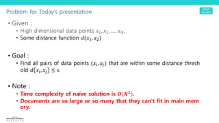 Problem for Today’s presentation
• Given :
• High dimensional data points !!, !", … , !#.
• Some distance function $ !!, !"
• Goal :
• Find all pairs of data points (!$, !%) that are within some distance thresh
old $ !$, !% ≤ s.
• Note :
• Time complexity of naïve solution is )(*&).
• Documents are so large or so many that they can’t fit in main mem
ory.
 