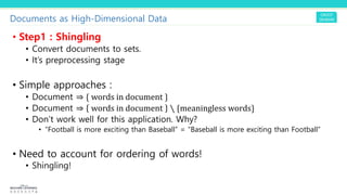 Documents as High-Dimensional Data
• Step1 : Shingling
• Convert documents to sets.
• It’s preprocessing stage
• Simple approaches :
• Document ⇒ { words in document }
• Document ⇒ words in document ∖ {meaningless words}
• Don’t work well for this application. Why?
• “Football is more exciting than Baseball” = “Baseball is more exciting than Football”
• Need to account for ordering of words!
• Shingling!
 