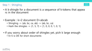 Step 1 : Shingling
• A k-shingle for a document is a sequence of k-tokens that appea
rs in the document
• Example : k=2 document D=abcab
• Shingling -> {ab, bc, ca, ab} -> {ab, bc, ca}
• Hash the shingles -> {1, 5, 7} = [1, 0, 0, 0, 1, 0, 1]
• If you worry about order of shingles yet, pich k large enough
• K=5 is OK for short documents
 