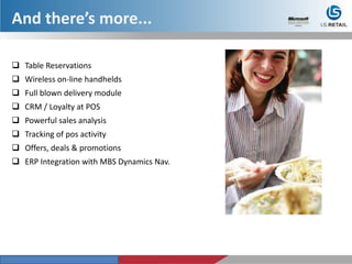 And there’s more...
 Table Reservations
 Wireless on-line handhelds
 Full blown delivery module
 CRM / Loyalty at POS
 Powerful sales analysis
 Tracking of pos activity
 Offers, deals & promotions
 ERP Integration with MBS Dynamics Nav.
 