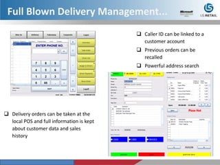  Delivery orders can be taken at the
local POS and full information is kept
about customer data and sales
history
 Caller ID can be linked to a
customer account
 Previous orders can be
recalled
 Powerful address search
Full Blown Delivery Management...
 