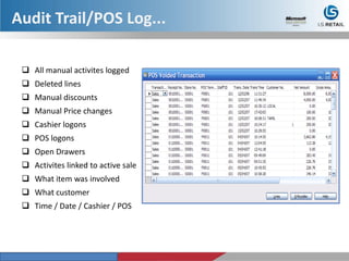  All manual activites logged
 Deleted lines
 Manual discounts
 Manual Price changes
 Cashier logons
 POS logons
 Open Drawers
 Activites linked to active sale
 What item was involved
 What customer
 Time / Date / Cashier / POS
Audit Trail/POS Log...
 