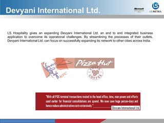 LS Hospitality gives an expanding Devyani International Ltd. an end to end integrated business
application to overcome its operational challenges. By streamlining the processes of their outlets,
Devyani International Ltd. can focus on successfully expanding its network to other cities across India.
Devyani International Ltd.
 