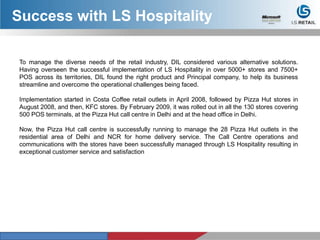 To manage the diverse needs of the retail industry, DIL considered various alternative solutions.
Having overseen the successful implementation of LS Hospitality in over 5000+ stores and 7500+
POS across its territories, DIL found the right product and Principal company, to help its business
streamline and overcome the operational challenges being faced.
Implementation started in Costa Coffee retail outlets in April 2008, followed by Pizza Hut stores in
August 2008, and then, KFC stores. By February 2009, it was rolled out in all the 130 stores covering
500 POS terminals, at the Pizza Hut call centre in Delhi and at the head office in Delhi.
Now, the Pizza Hut call centre is successfully running to manage the 28 Pizza Hut outlets in the
residential area of Delhi and NCR for home delivery service. The Call Centre operations and
communications with the stores have been successfully managed through LS Hospitality resulting in
exceptional customer service and satisfaction
Success with LS Hospitality
 