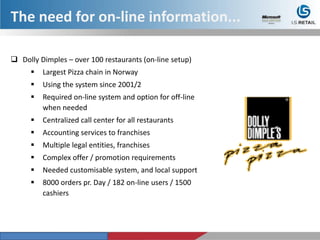 Dolly Dimples – over 100 restaurants (on-line setup)
 Largest Pizza chain in Norway
 Using the system since 2001/2
 Required on-line system and option for off-line
when needed
 Centralized call center for all restaurants
 Accounting services to franchises
 Multiple legal entities, franchises
 Complex offer / promotion requirements
 Needed customisable system, and local support
 8000 orders pr. Day / 182 on-line users / 1500
cashiers
The need for on-line information...
 