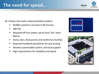  Parken, Denmarks national football stadium
 40,000 customers serviced in 90 minutes
 188 Tills
 Required off-line system, yet to have ‘live’ stock
figures
 Stores, Bars, Restaurants and conference facilities
 Required handheld possibilities for que busting
 Wanted customizable system, and local support
 High requirements for reliability and speed
The need for speed...
 