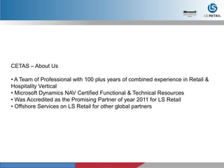 CETAS – About Us
• A Team of Professional with 100 plus years of combined experience in Retail &
Hospitality Vertical
• Microsoft Dynamics NAV Certified Functional & Technical Resources
• Was Accredited as the Promising Partner of year 2011 for LS Retail
• Offshore Services on LS Retail for other global partners
 