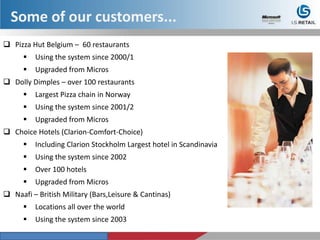  Pizza Hut Belgium – 60 restaurants
 Using the system since 2000/1
 Upgraded from Micros
 Dolly Dimples – over 100 restaurants
 Largest Pizza chain in Norway
 Using the system since 2001/2
 Upgraded from Micros
 Choice Hotels (Clarion-Comfort-Choice)
 Including Clarion Stockholm Largest hotel in Scandinavia
 Using the system since 2002
 Over 100 hotels
 Upgraded from Micros
 Naafi – British Military (Bars,Leisure & Cantinas)
 Locations all over the world
 Using the system since 2003
Some of our customers...
 