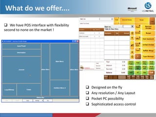What do we offer....
 We have POS interface with flexibility
second to none on the market !
 Designed on the fly
 Any resolution / Any Layout
 Pocket PC possibility
 Sophisticated access control
 