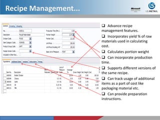  Advance recipe
management features.
 Incorporates yield % of raw
materials used in calculating
cost.
 Calculates portion weight
 Can incorporate production
time.
 Supports different versions of
the same recipe.
 Can track usage of additional
items as a part of cost like
packaging material etc.
 Can provide preparation
instructions.
Recipe Management...
 