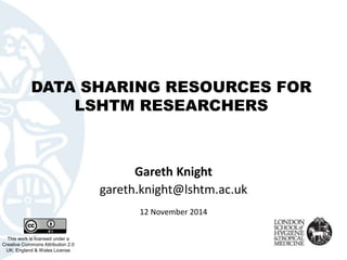 DATA SHARING RESOURCES FOR 
LSHTM RESEARCHERS 
This work is licensed under a 
Creative Commons Attribution 2.0 
UK: England & Wales License 
Gareth Knight 
gareth.knight@lshtm.ac.uk 
12 November 2014 
 