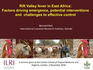 Rift Valley fever in East Africa:
Factors driving emergence, potential interventions
and challenges to effective control
A seminar given at the London School of Tropical Medicine and
Hygiene, London, 2 November 2018
Bernard Bett
International Livestock Research Institute, Nairobi
 