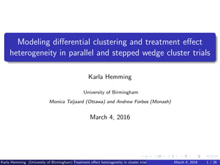Modeling diﬀerential clustering and treatment eﬀect
heterogeneity in parallel and stepped wedge cluster trials
Karla Hemming
University of Birmingham
Monica Taljaard (Ottawa) and Andrew Forbes (Monash)
March 4, 2016
Karla Hemming (University of Birmingham) Treatment eﬀect heterogeneity in cluster trials March 4, 2016 1 / 26
 