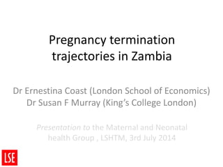 Pregnancy termination
trajectories in Zambia
Dr Ernestina Coast (London School of Economics)
Dr Susan F Murray (King’s College London)
Presentation to the Maternal and Neonatal
health Group , LSHTM, 3rd July 2014
 