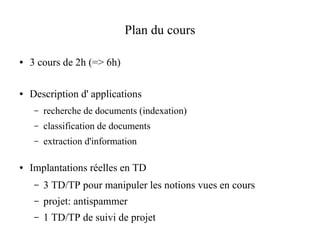 Plan du cours

●   3 cours de 2h (=> 6h)

●   Description d' applications
     –   recherche de documents (indexation)
     –   classification de documents
     –   extraction d'information

●   Implantations réelles en TD
     –   3 TD/TP pour manipuler les notions vues en cours
     –   projet: antispammer
     –   1 TD/TP de suivi de projet
 