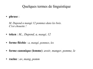 Quelques termes de linguistique

●   phrase :

    M. Dupond a mangé 12 pommes dans les bois.
    C'est chouette !

●   token : M,., Dupond, a, mangé, 12

●   forme fléchie : a, mangé, pommes, les

●   forme canonique (lemme): avoir, manger, pomme, le

●   racine : av, mang, pomm
 