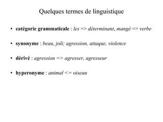 Quelques termes de linguistique

●   catégorie grammaticale : les => déterminant, mangé => verbe

●   synonyme : beau, joli; agression, attaque, violence

●   dérivé : agression => agresser, agresseur

●   hyperonyme : animal <= oiseau
 