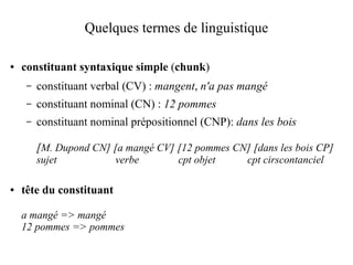 Quelques termes de linguistique

●   constituant syntaxique simple (chunk)
     –   constituant verbal (CV) : mangent, n'a pas mangé
     –   constituant nominal (CN) : 12 pommes
     –   constituant nominal prépositionnel (CNP): dans les bois

         [M. Dupond CN] [a mangé CV] [12 pommes CN] [dans les bois CP]
         sujet            verbe        cpt objet     cpt cirscontanciel

●   tête du constituant

    a mangé => mangé
    12 pommes => pommes
 