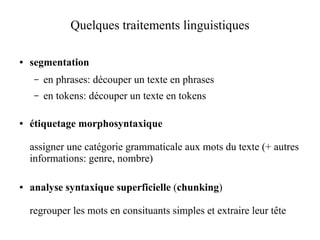 Quelques traitements linguistiques

●   segmentation
     –   en phrases: découper un texte en phrases
     –   en tokens: découper un texte en tokens

●   étiquetage morphosyntaxique

    assigner une catégorie grammaticale aux mots du texte (+ autres
    informations: genre, nombre)

●   analyse syntaxique superficielle (chunking)

    regrouper les mots en consituants simples et extraire leur tête
 