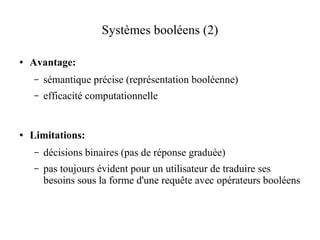 Systèmes booléens (2)

●   Avantage:
    –   sémantique précise (représentation booléenne)
    –   efficacité computationnelle


●   Limitations:
    –   décisions binaires (pas de réponse graduée)
    –   pas toujours évident pour un utilisateur de traduire ses
        besoins sous la forme d'une requête avec opérateurs booléens
 