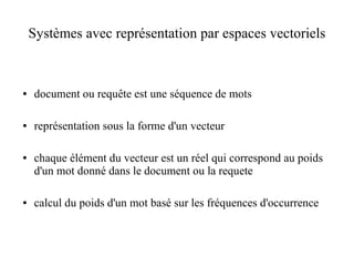 Systèmes avec représentation par espaces vectoriels



●   document ou requête est une séquence de mots

●   représentation sous la forme d'un vecteur

●   chaque élément du vecteur est un réel qui correspond au poids
    d'un mot donné dans le document ou la requete

●   calcul du poids d'un mot basé sur les fréquences d'occurrence
 