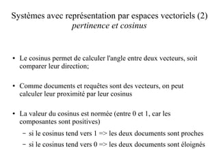 Systèmes avec représentation par espaces vectoriels (2)
                pertinence et cosinus


●   Le cosinus permet de calculer l'angle entre deux vecteurs, soit
    comparer leur direction;

●   Comme documents et requêtes sont des vecteurs, on peut
    calculer leur proximité par leur cosinus

●   La valeur du cosinus est normée (entre 0 et 1, car les
    composantes sont positives)
     –   si le cosinus tend vers 1 => les deux documents sont proches
     –   si le cosinus tend vers 0 => les deux documents sont éloignés
 