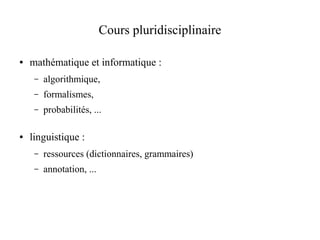 Cours pluridisciplinaire

●   mathématique et informatique :
     –   algorithmique,
     –   formalismes,
     –   probabilités, ...

●   linguistique :
     –   ressources (dictionnaires, grammaires)
     –   annotation, ...
 