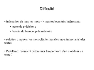 Difficulté


●   indexation de tous les mots => pas toujours très intéressant:
      ●   perte de précision ;
      ●   besoin de beaucoup de mémoire

● solution : indexer les mots-clés/termes (les mots importants) des
textes

● Problème: comment déterminer l'importance d'un mot dans un
texte ?
 