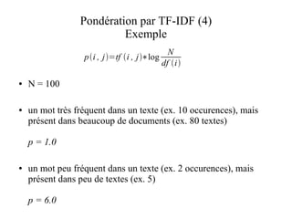 Pondération par TF-IDF (4)
                          Exemple
                                              N
                  pi , j=tf i , j∗log
                                            df i

●   N = 100

●   un mot très fréquent dans un texte (ex. 10 occurences), mais
    présent dans beaucoup de documents (ex. 80 textes)

    p = 1.0

●   un mot peu fréquent dans un texte (ex. 2 occurences), mais
    présent dans peu de textes (ex. 5)

    p = 6.0
 