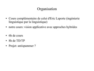Organisation

●   Cours complémentaire de celui d'Eric Laporte (ingénierie
    linguistique par la linguistique)
●   notre cours: vision applicative avec approches hybrides

●   6h de cours
●   8h de TD/TP
●   Projet: antispammer ?
 