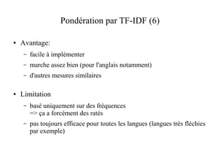 Pondération par TF-IDF (6)

●   Avantage:
     –   facile à implémenter
     –   marche assez bien (pour l'anglais notamment)
     –   d'autres mesures similaires

●   Limitation
     –   basé uniquement sur des fréquences
         => ça a forcément des ratés
     –   pas toujours efficace pour toutes les langues (langues très fléchies
         par exemple)
 