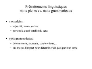 Prétraitements linguistiques
               mots pleins vs. mots grammaticaux

●   mots pleins:
     –   adjectifs, noms, verbes
     –   portent la quasi-totalité du sens

●   mots grammaticaux:
     –   déterminants, pronoms, conjonctions, ...
     –   ont moins d'impact pour déterminer de quoi parle un texte
 