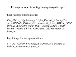 Filtrage après etiquetage morphosyntaxique

●   Etiquetage morphosyntaxique:

    Elle_PRO a_V également_ADV fait_V savoir_V lundi_ADV
    qu'_CONJ elle_PRO ne_ADV nommerait_V pas_ADV de_PREP
    Premier_A ministre_N par_PREP intérim_N dans_PREP
    les_DET quatre_DET ou_CONJ cinq_DET prochains_A
    jours_N.

●   Puis filtrage des mots grammaticaux

    a_V fait_V savoir_V nommerait_V Premier_A ministre_N
    intérim_N prochains_A jours_N.
 