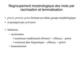 Regroupement morphologique des mots par
           racinisation et lemmatisation

●   priver, privent, priva forment un même groupe morphologique
●   et pourquoi pas: privation

●   Solutions:
     –   racinisation
          ●  raciniseurs traditionnels (Porter): + efficace, - précis
           ● raciniseur plus linguistique: - efficace, + précis


     –   lemmatisation
 