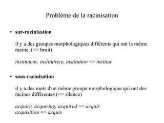 Problème de la racinisation

●   sur-racinisation

    il y a des groupes morphologiques différents qui ont la même
    racine (=> bruit)

    instituteur, institutrice, institution => institut

●   sous-racinisation

    il y a des mots d'un même groupe morphologique qui ont des
    racines différentes (=> silence)

    acquire, acquiring, acquired => acquir
    acquisition => acquis
 