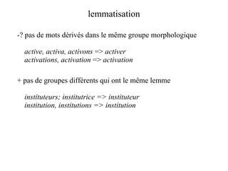 lemmatisation

-? pas de mots dérivés dans le même groupe morphologique

  active, activa, activons => activer
  activations, activation => activation

+ pas de groupes différents qui ont le même lemme

  instituteurs; institutrice => instituteur
  institution, institutions => institution
 