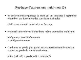 Repérage d'expressions multi-mots (3)

●   les collocations: séquences de mots qui ont tendance à apparaître
    ensemble, pas forcément des constituants simples

    réaliser un souhait; construire un barrage

●   reconnaissance de variations d'une même expression multi-mot

    malignancy in orbital tumours
    = malignant tumours

●   On donne un poids plus grand aux expressions multi-mots par
    rapport au poids de leurs constituants :

    poids (m1 m2) > poids(m1) + poids(m2)
 