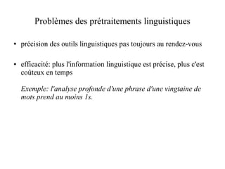 Problèmes des prétraitements linguistiques

●   précision des outils linguistiques pas toujours au rendez-vous

●   efficacité: plus l'information linguistique est précise, plus c'est
    coûteux en temps

    Exemple: l'analyse profonde d'une phrase d'une vingtaine de
    mots prend au moins 1s.
 