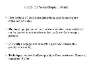 Indexation Sémantique Latente

●   Idée de base : il existe une sémantique sous-jacente à une
    collection de textes

●   Méthode : projection de la représentation d'un document basée
    sur les termes en une représentation basée sur des concepts
    abstraits

●   Difficulté : dégager des concepts à partir d'éléments plus
    primitifs (les mots)

●   Technique : utiliser la décomposition d'une matrice en élements
    singuliers (SVD)
 