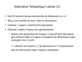 Indexation Sémantique Latente (2)

●   Soit M matrice termes-documents de dimension m x d
●   M(i,j) est le poids du mot i dans le document j
●   colonne = espace vectoriel d'un document
●   Objectif: réduire l'espace de représentation
     –   obtenir une projection de l'espace vectoriel d'un document
         (par termes) dans un espace conceptuel de dimension k (par
         concepts) avec k petit

         => obtenir une matrice Vk de dimension d x k représentant
         tous les documents dans l'espace conceptuel
 