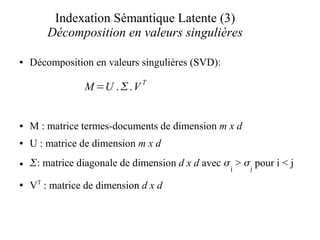 Indexation Sémantique Latente (3)
        Décomposition en valeurs singulières

●   Décomposition en valeurs singulières (SVD):
                              T
                M =U .  .V


●   M : matrice termes-documents de dimension m x d
●   U : matrice de dimension m x d
●   : matrice diagonale de dimension d x d avec  > j pour i < j
                                                   i
●   VT : matrice de dimension d x d
 