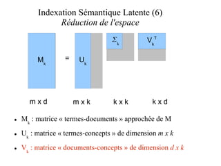Indexation Sémantique Latente (6)
               Réduction de l'espace
                                  k          V kT

         Mk       =    Uk




      mxd             mxk         kxk           kxd

●   Mk : matrice « termes-documents » approchée de M
●   Uk : matrice « termes-concepts » de dimension m x k
●   Vk : matrice « documents-concepts » de dimension d x k
 