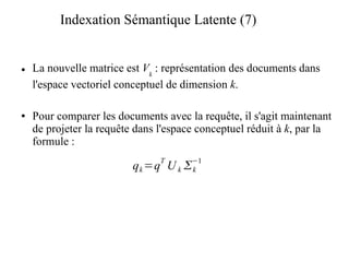 Indexation Sémantique Latente (7)


●   La nouvelle matrice est Vk : représentation des documents dans
    l'espace vectoriel conceptuel de dimension k.

●   Pour comparer les documents avec la requête, il s'agit maintenant
    de projeter la requête dans l'espace conceptuel réduit à k, par la
    formule :
                                T      −1
                          q k =q U k  k
 