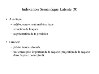 Indexation Sémantique Latente (8)

●   Avantage:
     –   méthode purement mathématique
     –   réduction de l'espace
     –   augmentation de la précision

●   Limites:
     –   pré-traitements lourds
     –   traitement plus important de la requête (projection de la requête
         dans l'espace conceptuel)
 