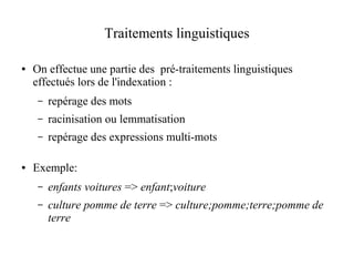 Traitements linguistiques

●   On effectue une partie des pré-traitements linguistiques
    effectués lors de l'indexation :
     –   repérage des mots
     –   racinisation ou lemmatisation
     –   repérage des expressions multi-mots

●   Exemple:
     –   enfants voitures => enfant;voiture
     –   culture pomme de terre => culture;pomme;terre;pomme de
         terre
 