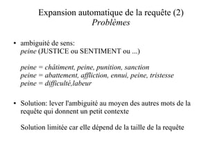 Expansion automatique de la requête (2)
                        Problèmes

●   ambiguité de sens:
    peine (JUSTICE ou SENTIMENT ou ...)

    peine = châtiment, peine, punition, sanction
    peine = abattement, affliction, ennui, peine, tristesse
    peine = difficulté,labeur

●   Solution: lever l'ambiguité au moyen des autres mots de la
    requête qui donnent un petit contexte

    Solution limitée car elle dépend de la taille de la requête
 